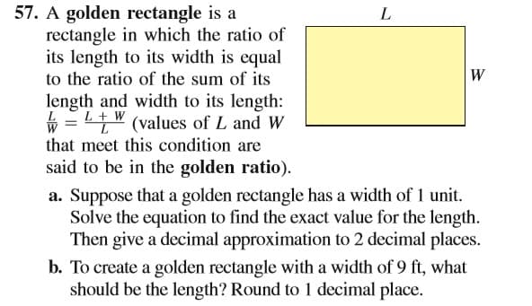 57. A golden rectangle is a
rectangle in which the ratio of
its length to its width is equal
to the ratio of the sum of its
L
W
length and width to its length:
ý = L+W
that meet this condition are
" (values of L and W
said to be in the golden ratio).
a. Suppose that a golden rectangle has a width of 1 unit.
Solve the equation to find the exact value for the length.
Then give a decimal approximation to 2 decimal places.
b. To create a golden rectangle with a width of 9 ft, what
should be the length? Round to 1 decimal place.
