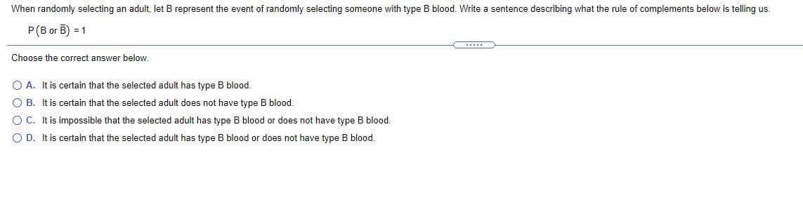 When randomly selecting an adult, let B represent the event of randomly selecting someone with type B blood. Write a sentence describing what the rule of complements below is telling us.
P(B or B) = 1
Choose the correct answer below.
O A. It is certain that the selected adult has type B blood.
O B. It is certain that the selected adult does not have type B blood.
O C. It is impossible that the selected adult has type B blood or does not have type B blood.
O D. It is certain that the selected adult has type B blood or does not have type B blood.
