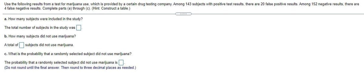 Use the following results from a test for marijuana use, which is provided by a certain drug testing company. Among 143 subjects with positive test results, there are 20 false positive results. Among 152 negative results, there are
4 false negative results. Complete parts (a) through (c). (Hint: Construct a table.)
....
a. How many subjects were included in the study?
The total number of subjects in the study was
b. How many subjects did not use marijuana?
A total of
subjects did not use marijuana.
c. What is the probability that a randomly selected subject did not use marijuana?
The probability that a randomly selected subject did not use marijuana is
(Do not round until the final answer. Then round to three decimal places as needed.)

