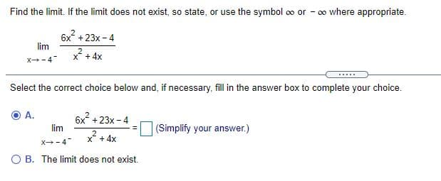 Find the limit. If the limit does not exist, so state, or use the symbol oo or - o0 where appropriate.
6x +23x- 4
lim
X +4x
X-4
Select the correct choice below and, if necessary, fill in the answer box to complete your choice.
A.
6x +23x - 4
lim
(Simplify your answer.)
* + 4x
X-4
O B. The limit does not exist.
