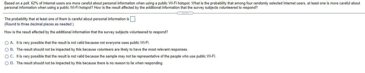 Based on a poll, 62% of Internet users are more careful about personal information when using a public Wi-Fi hotspot. What is the probability that among four randomly selected Internet users, at least one is more careful about
personal information when using a public Wi-Fi hotspot? How is the result affected by the additional information that the survey subjects volunteered to respond?
The probability that at least one of them is careful about personal information is
(Round to three decimal places as needed.)
How is the result affected by the additional information that the survey subjects volunteered to respond?
O A. It is very possible that the result is not valid because not everyone uses public Wi-Fi.
O B. The result should not be impacted by this because volunteers are likely to have the most relevant responses.
OC. It is very possible that the result is not valid because the sample may not be representative of the people who use public Wi-Fi.
O D. The result should not be impacted by this because there is no reason to lie when responding.
