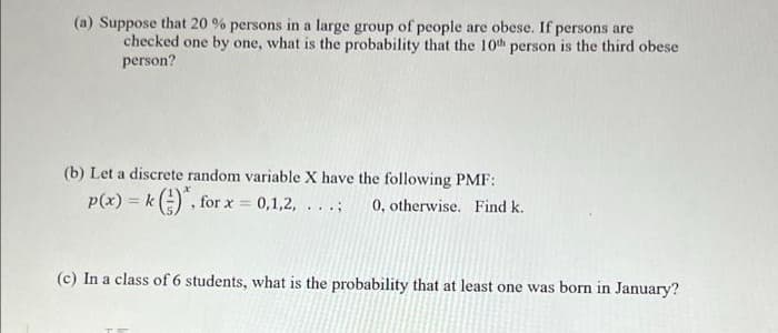 (a) Suppose that 20 % persons in a large group of people are obese. If persons are
checked one by one, what is the probability that the 10th person is the third obese
person?
(b) Let a discrete random variable X have the following PMF:
p(x) = k () , for x = 0,1,2,
0, otherwise. Find k.
..:
(c) In a class of 6 students, what is the probability that at least one was born in January?

