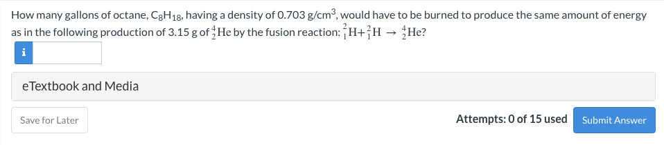 How many gallons of octane, C3H18, having a density of 0.703 g/cm³, would have to be burned to produce the same amount of energy
as in the following production of 3.15 g of He by the fusion reaction: H+}H → He?
i
eTextbook and Media
Save for Later
Attempts: 0 of 15 used
Submit Answer
