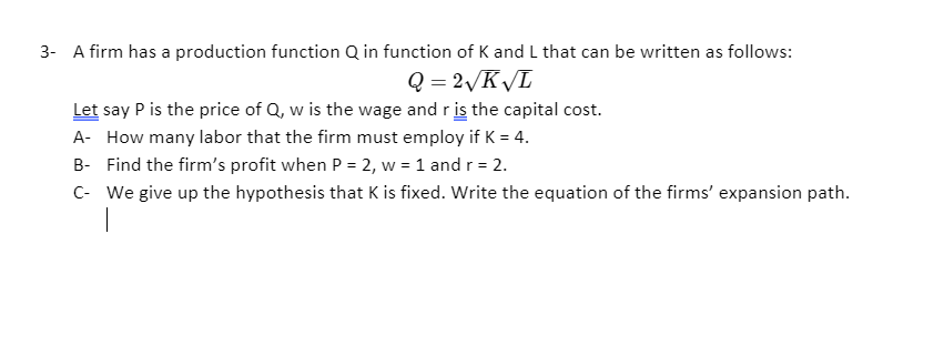 3- A firm has a production function Q in function of K and L that can be written as follows:
Q = 2/K/L
Let say P is the price of Q, w is the wage and r is the capital cost.
A- How many labor that the firm must employ if K = 4.
B- Find the firm's profit when P = 2, w = 1 and r = 2.
C- We give up the hypothesis that K is fixed. Write the equation of the firms' expansion path.

