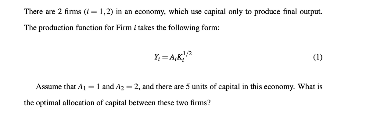 There are 2 firms (i= 1,2) in an economy, which use capital only to produce final output.
The production function for Firm i takes the following form:
-1/2
Y; = A;K;1²
(1)
Assume that A1 = 1 and A2 = 2, and there are 5 units of capital in this economy. What is
the optimal allocation of capital between these two firms?
