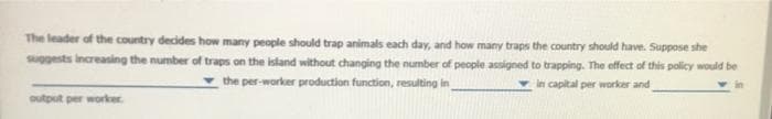 The leader of the country decides how many people should trap animals each day, and how many traps the country should have. Suppose she
suggests increasing the number of traps on the island without changing the number of people assigned to trapping. The effect of this policy would be
the per-worker production function, resulting in
v in capital per worker and
in
output per worker
