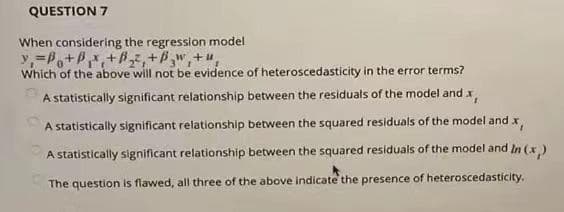 QUESTION 7
When considering the regression model
y,=P+P,+7, +P",+u,
Which of the above will not be evidence of heteroscedasticity in the error terms?
A statistically significant relationship between the residuals of the model and x
A statistically significant relationship between the squared residuals of the model and x
A statistically significant relationship between the squared residuals of the model and In (x)
The question is flawed, all three of the above indicate the presence of heteroscedasticity.
