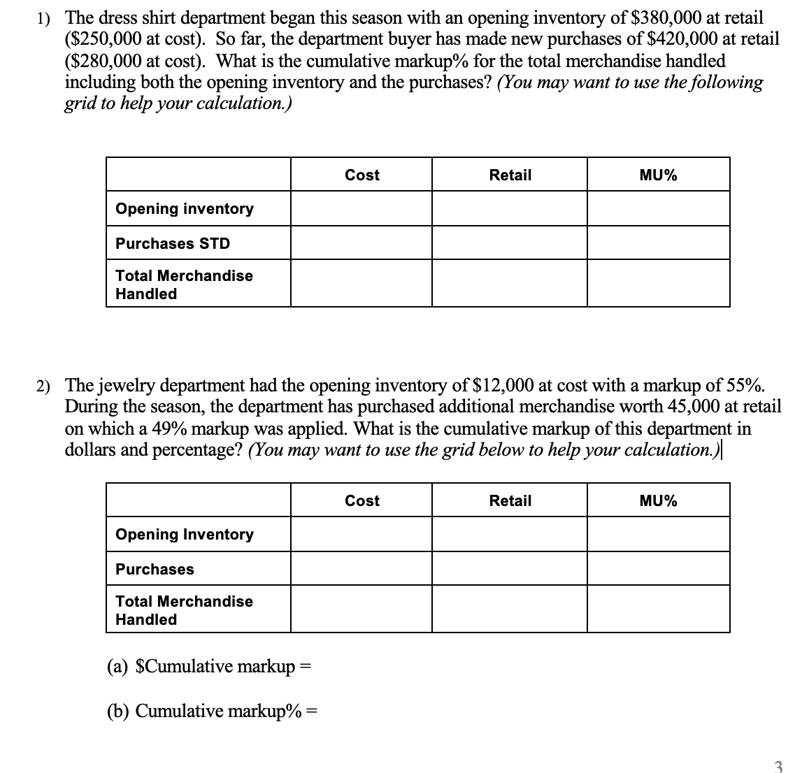 1) The dress shirt department began this season with an opening inventory of $380,000 at retail
($250,000 at cost). So far, the department buyer has made new purchases of $420,000 at retail
($280,000 at cost). What is the cumulative markup% for the total merchandise handled
including both the opening inventory and the purchases? (You may want to use the following
grid to help your calculation.)
Cost
Retail
MU%
Opening inventory
Purchases STD
Total Merchandise
Handled
2) The jewelry department had the opening inventory of $12,000 at cost with a markup of 55%.
During the season, the department has purchased additional merchandise worth 45,000 at retail
on which a 49% markup was applied. What is the cumulative markup of this department in
dollars and percentage? (You may want to use the grid below to help your calculation.)
Cost
Retail
MU%
Opening Inventory
Purchases
Total Merchandise
Handled
(a) $Cumulative markup =
(b) Cumulative markup% =
