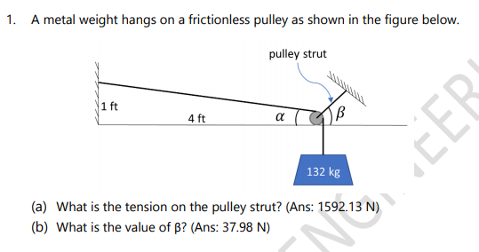 A metal weight hangs on a frictionless pulley as shown in the figure below.
pulley strut
1 ft
4 ft
a
132 kg
(a) What is the tension on the pulley strut? (Ans: 1592.13 N)
(b) What is the value of B? (Ans: 37.98 N)
EER
