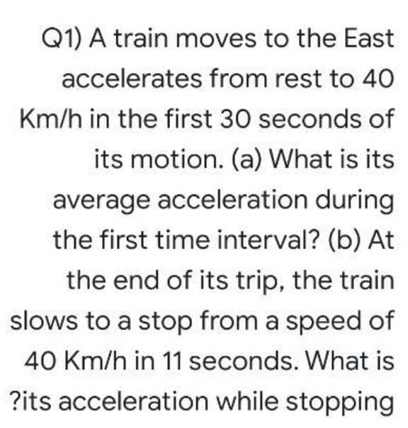 Q1) A train moves to the East
accelerates from rest to 40
Km/h in the first 30 seconds of
its motion. (a) What is its
average acceleration during
the first time interval? (b) At
the end of its trip, the train
slows to a stop from a speed of
40 Km/h in 11 seconds. What is
?its acceleration while stopping
