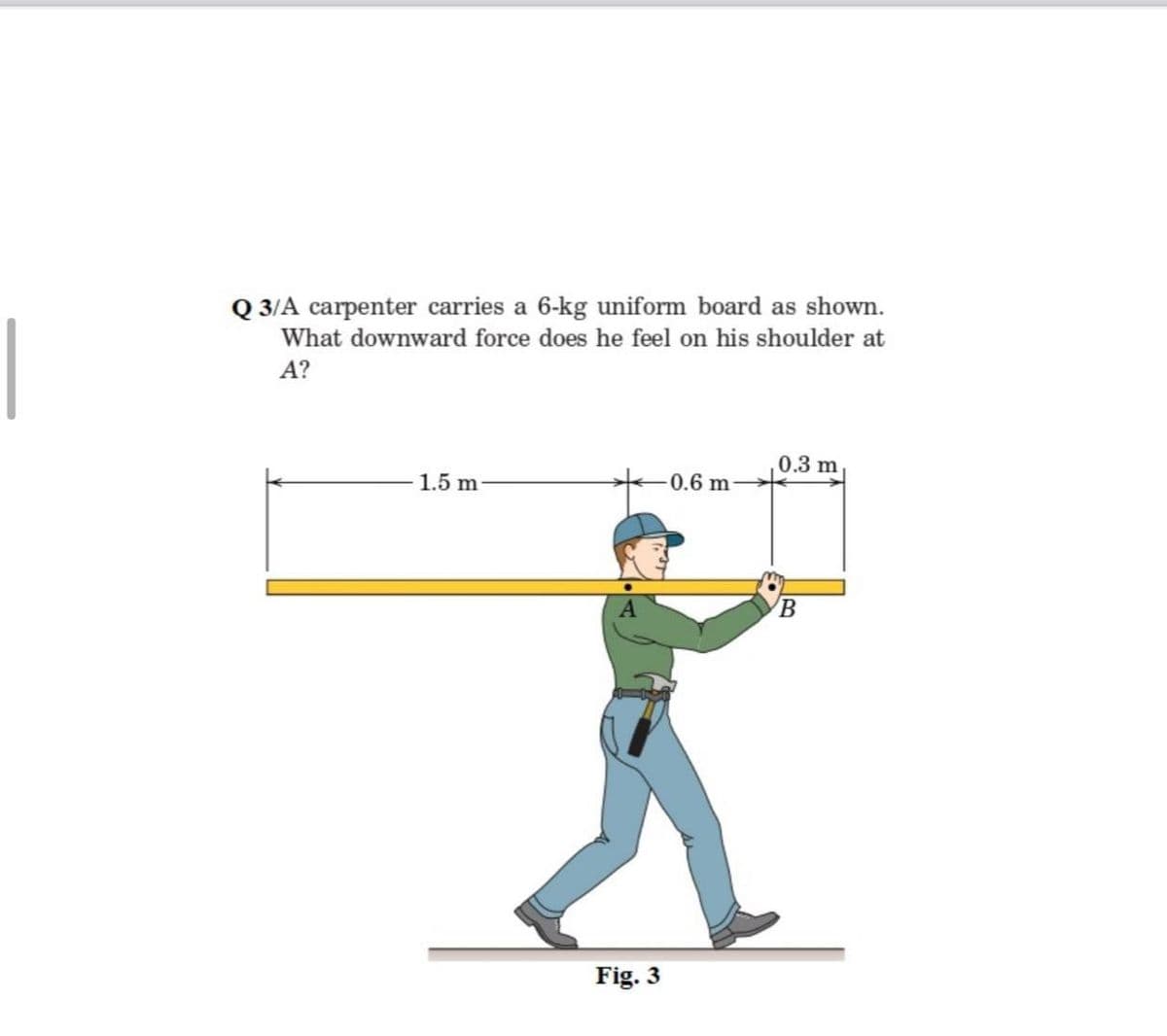 Q 3/A carpenter carries a 6-kg uniform board as shown.
What downward force does he feel on his shoulder at
A?
0.3 m
1.5 m
0.6 m
Fig. 3
