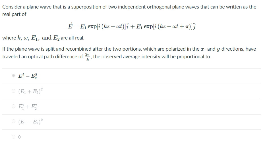 Consider a plane wave that is a superposition of two independent orthogonal plane waves that can be written as the
real part of
E = E, exp[i (kz – wt)|î + E1 exp[i (kz – wt + 1)]}
where k, w, E1, and E, are all real.
If the plane wave is split and recombined after the two portions, which are polarized in the x- and y-directions, have
traveled an optical path difference of , the observed average intensity will be proportional to
O E – E
O (E1 + E2)?
O E + E;
O (E1 – E2)?
