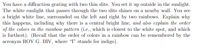You have a diffraction grating with two thin slits. You set it up outside in the sunlight.
The white sunlight that passes through the two slits shines on a nearby wall. You see
a bright white line, surrounded on the left and right by two rainbows. Explain why
this happens, including why there is a central bright line, and also explain the order
of the colors in the rainbow pattern (i.e., which is closest to the white spot, and which
is furthest). (Recall that the order of colors in a rainbow can be remembered by the
acronym ROY G. BIV, where “T" stands for indigo).
