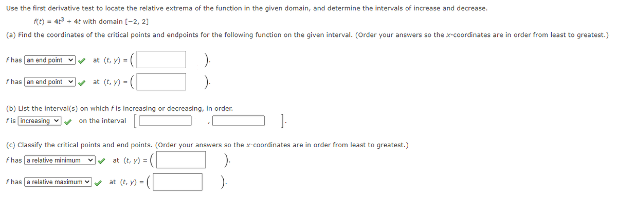 Use the first derivative test to locate the relative extrema of the function in the given domain, and determine the intervals of increase and decrease.
f(t) = 4t3 + 4t with domain [-2, 2]
(a) Find the coordinates of the critical points and endpoints for the following function on the given interval. (Order your answers so the x-coordinates are in order from least to greatest.)
f has an end point
at (t, y) =
f has an end point v
at (t, y) =
(b) List the interval(s) on which f is increasing or decreasing, in order.
fis increasing v
on the interval
(c) Classify the critical points and end points. (Order your answers so the x-coordinates are in order from least to greatest.)
f has a relative minimum
vv at (t, y) = (
f has a relative maximum v
at (t, y) =

