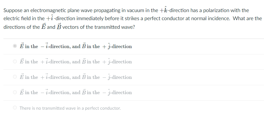 Suppose an electromagnetic plane wave propagating in vacuum in the +k-direction has a polarization with the
electric field in the +i-direction immediately before it strikes a perfect conductor at normal incidence. What are the
directions of the E and B vectors of the transmitted wave?
E in the - i-direction, and B in the + -direction
O Ē in the + i-direction, and B in the + j-direction
O E in the +i-direction, and B in the – j-direction
E in the – i-direction, and B in the – j-direction
O There is no transmitted wave in a perfect conductor.
