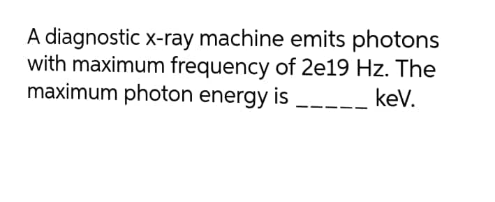 A diagnostic x-ray machine emits photons
with maximum frequency of 2e19 Hz. The
maximum photon energy is
kev.
