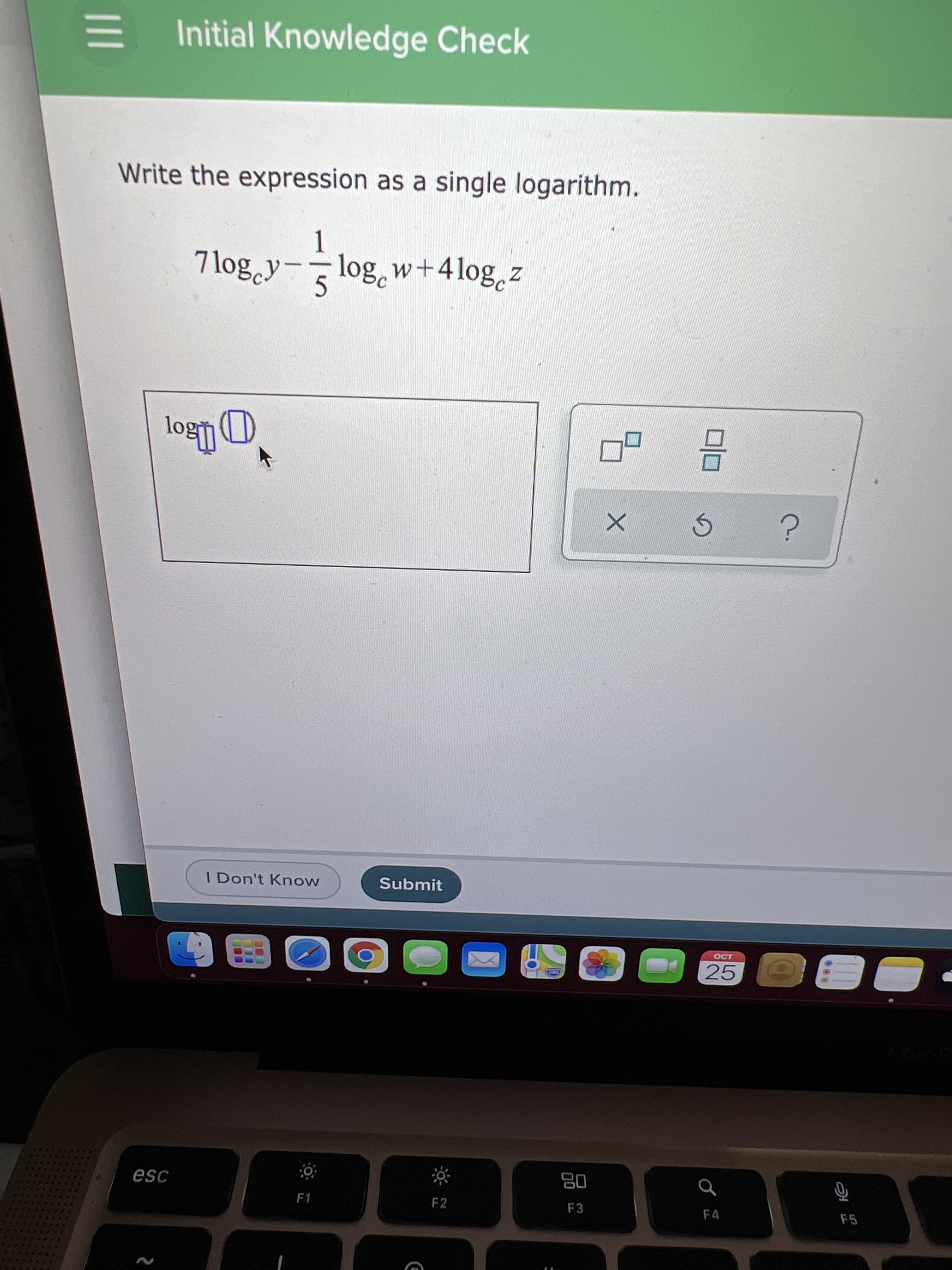 180
00
E Initial Knowledge Check
Write the expression as a single logarithm.
7 log y- log, w+4log,z
I Don't Know
Submit
CCT
25
ORE
08
F3
F1
F2
F4
F5
