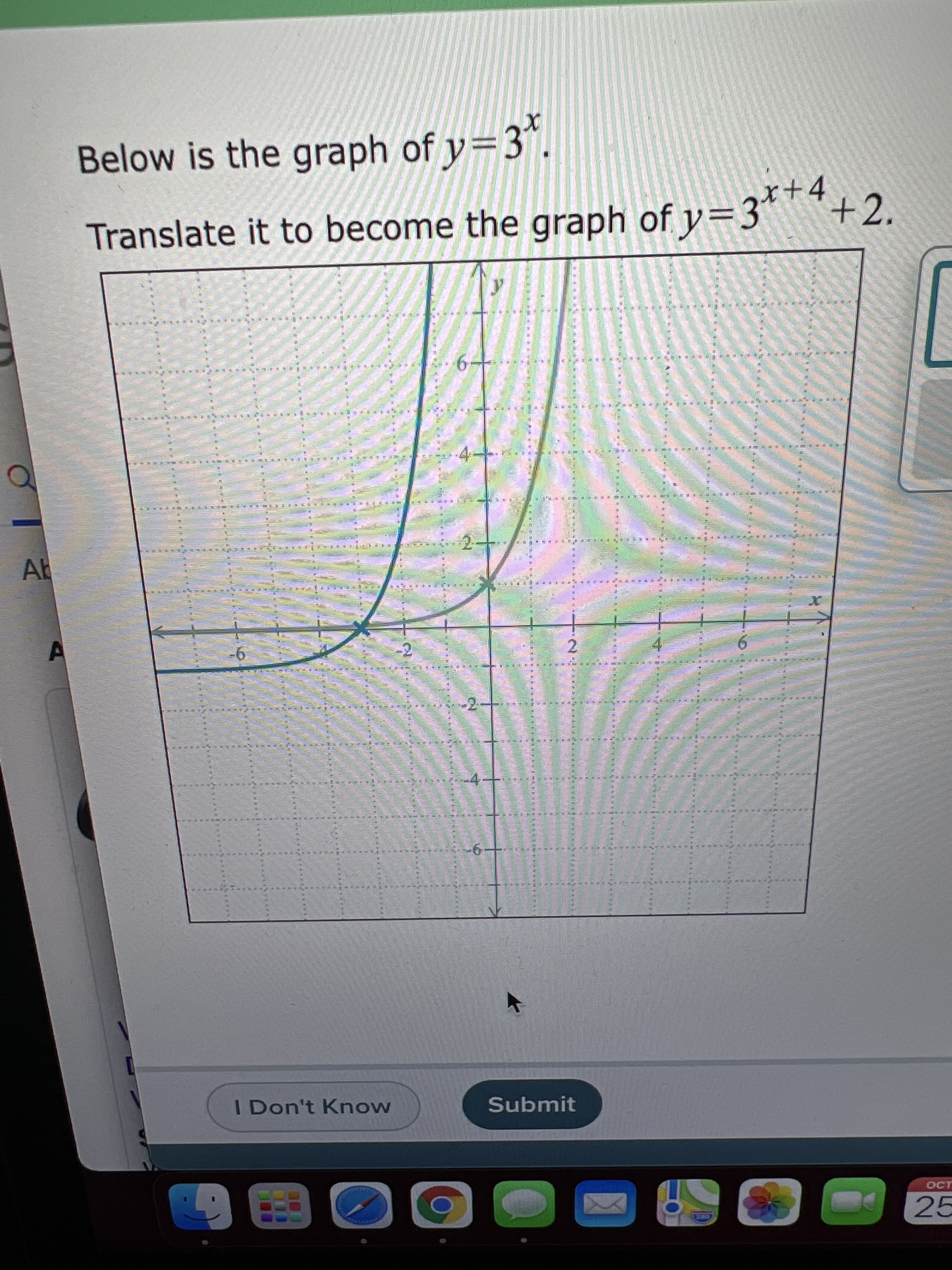 E
ll
Below is the graph of y=3".
Translate it to become the graph of y=3*™*.
4
+2.
EHI NER
RE F ER ES NISA
3 a E E ED
Ab
EF EES
2.
-4-
I Don't Know
Submit
OCT
25
DRE
