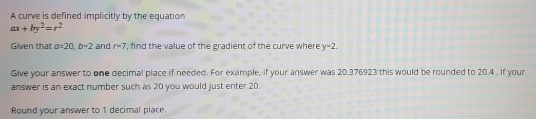 A curve is defined implicitly by the equation
ax+ by?=r2
Given that a=20, b=2 and r=7, find the value of the gradient of the curve where y=2.
Give your answer to one decimal place if needed. For example, if your answer was 20.376923 this would be rounded to 20.4. If your
answer is an exact number such as 20 you would just enter 20.
Round your answer to 1 decimal place.
