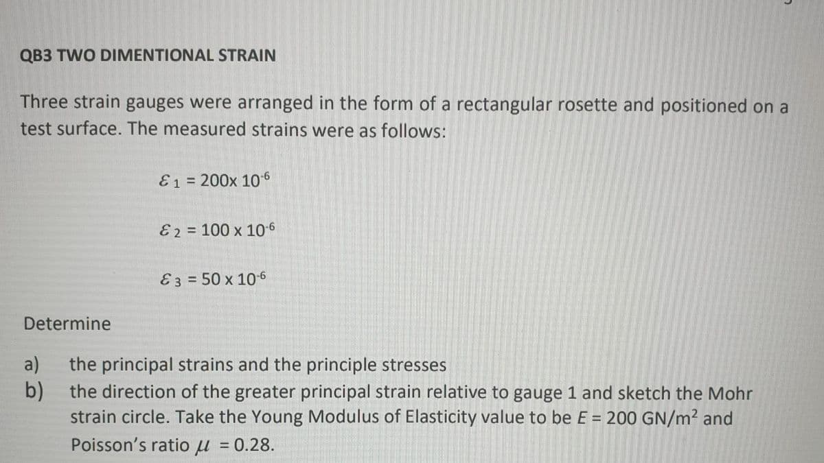 QB3 TWO DIMENTIONAL STRAIN
Three strain gauges were arranged in the form of a rectangular rosette and positioned on a
test surface. The measured strains were as follows:
E1 = 200x 106
E2 = 100 x 10-6
E3 = 50 x 10-6
Determine
a)
the principal strains and the principle stresses
b)
the direction of the greater principal strain relative to gauge 1 and sketch the Mohr
strain circle. Take the Young Modulus of Elasticity value to be E = 200 GN/m² and
Poisson's ratio u = 0.28.
