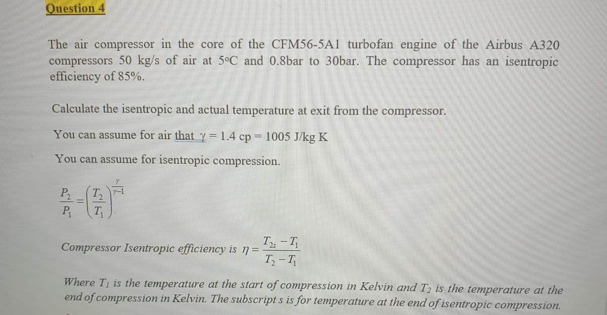 Question 4
The air compressor in the core of the CFM56-5A1 turbofan engine of the Airbus A320
compressors 50 kg/s of air at 5°C and 0.8bar to 30bar. The compressor has an isentropic
efficiency of 85%.
Calculate the isentropic and actual temperature at exit from the compressor.
You can assume for air that y=1.4 cp = 1005 J/kg K
You can assume for isentropic compression.
P₂
P₁
T₁
Compressor Isentropic efficiency is n =
T25 -11
7₂-41
Where T₁ is the temperature at the start of compression in Kelvin and T₂ is the temperature at the
end of compression in Kelvin. The subscripts is for temperature at the end of isentropic compression.
=