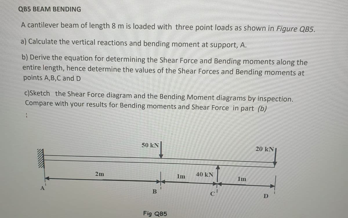 QB5 BEAM BENDING
A cantilever beam of length 8 m is loaded with three point loads as shown in Figure QB5.
a) Calculate the vertical reactions and bending moment at support, A.
b) Derive the equation for determining the Shear Force and Bending moments along the
entire length, hence determine the values of the Shear Forces and Bending moments at
points A,B,C and D
c)Sketch the Shear Force diagram and the Bending Moment diagrams by inspection.
Compare with your results for Bending moments and Shear Force in part (b)
50 kN
20 kN
40 kN
2m
B
D
Fig QB5
1m
c'
1m