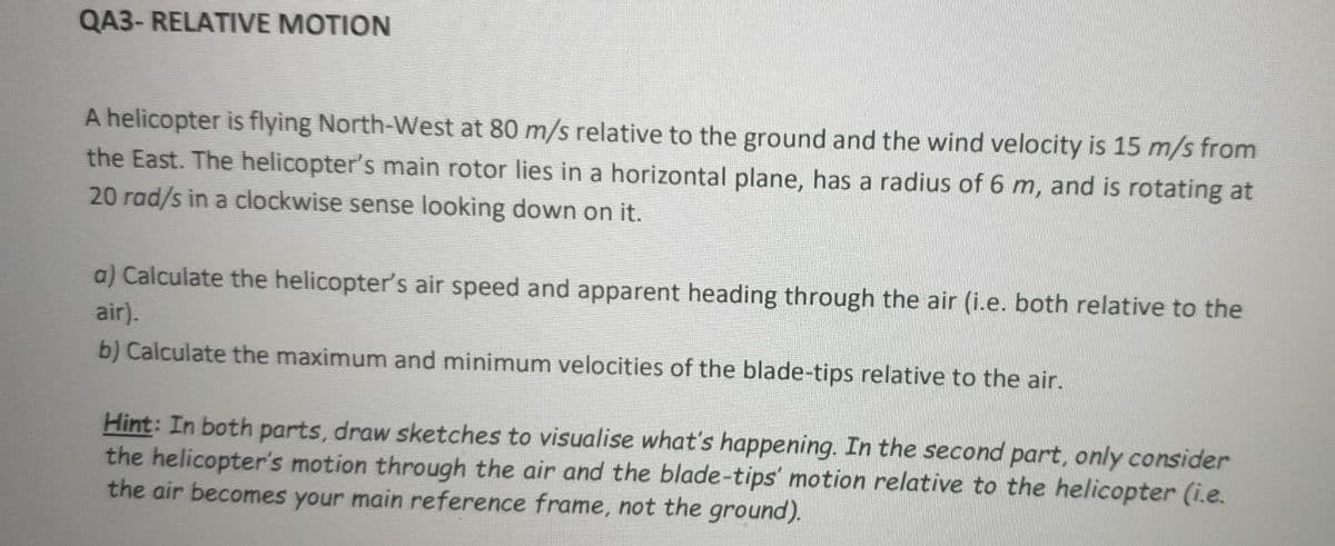 QA3- RELATIVE MOTION
A helicopter is flying North-West at 80 m/s relative to the ground and the wind velocity is 15 m/s from
the East. The helicopter's main rotor lies in a horizontal plane, has a radius of 6 m, and is rotating at
20 rad/s in a clockwise sense looking down on it.
a) Calculate the helicopter's air speed and apparent heading through the air (i.e. both relative to the
air).
b) Calculate the maximum and minimum velocities of the blade-tips relative to the air.
Hint: In both parts, draw sketches to visualise what's happening. In the second part, only consider
the helicopter's motion through the air and the blade-tips' motion relative to the helicopter (i.e.
the air becomes your main reference frame, not the ground).
