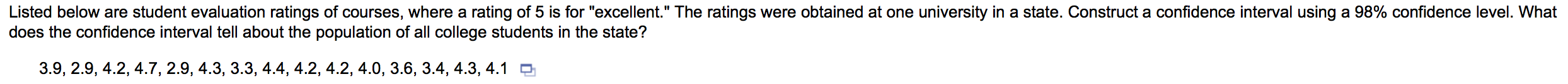 Listed below are student evaluation ratings of courses, where a rating of 5 is for "excellent." The ratings were obtained at one university in a state. Construct a confidence interval using a 98% confidence level. What
does the confidence interval tell about the population of all college students in the state?
3.9, 2.9, 4.2, 4.7, 2.9, 4.3, 3.3, 4.4, 4.2, 4.2, 4.0, 3.6, 3.4, 4.3, 4.1 9
