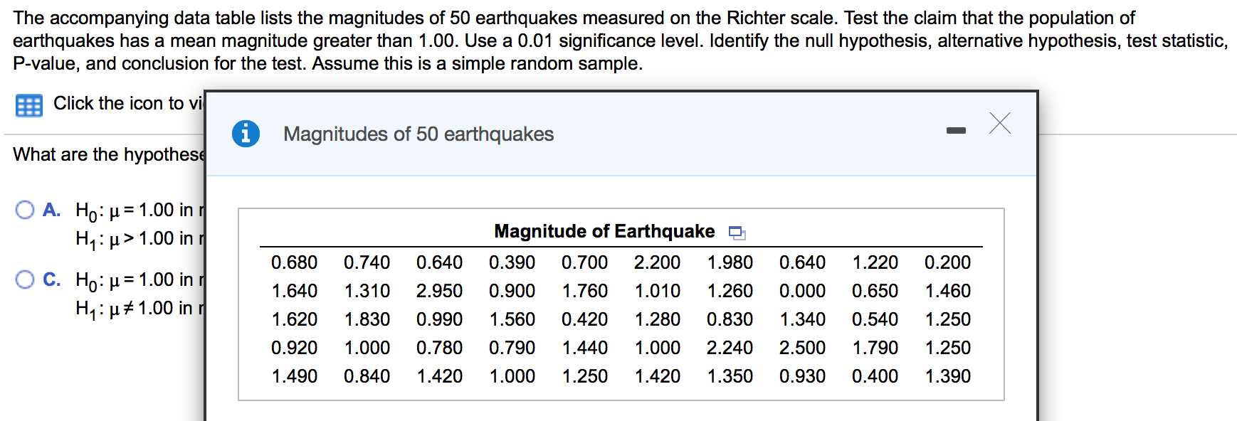 The accompanying data table lists the magnitudes of 50 earthquakes measured on the Richter scale. Test the claim that the population of
earthquakes has a mean magnitude greater than 1.00. Use a 0.01 significance level. Identify the null hypothesis, alternative hypothesis, test statistic,
P-value, and conclusion for the test. Assume this is a simple random sample.
Click the icon to vi
Magnitudes of 50 earthquakes
What are the hypothese
Ο Α. H μ= 1.00 in η
H1:µ> 1.00 in r
C. Ho: µ= 1.00 in r
H1: µ#1.00 in r
Magnitude of Earthquake
0.680
0.740
0.640
0.390
0.700
2.200
1.980
0.640
1.220
0.200
1.640
1.310
2.950
0.900
1.760
1.010
1.260
0.000
0.650
1.460
1.620
1.830
0.990
1.560
0.420
1.280
0.830
1.340
0.540
1.250
0.920
1.000
0.780
0.790
1.440
1.000
2.240
2.500
1.790
1.250
1.490
0.840
1.420
1.000
1.250
1.420
1.350
0.930
0.400
1.390
