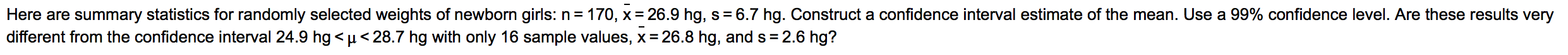 Here are summary statistics for randomly selected weights of newborn girls: n= 170, x= 26.9 hg, s= 6.7 hg. Construct a confidence interval estimate of the mean. Use a 99% confidence level. Are these results very
different from the confidence interval 24.9 hg < µ <28.7 hg with only 16 sample values, x= 26.8 hg, and s = 2.6 hg?
