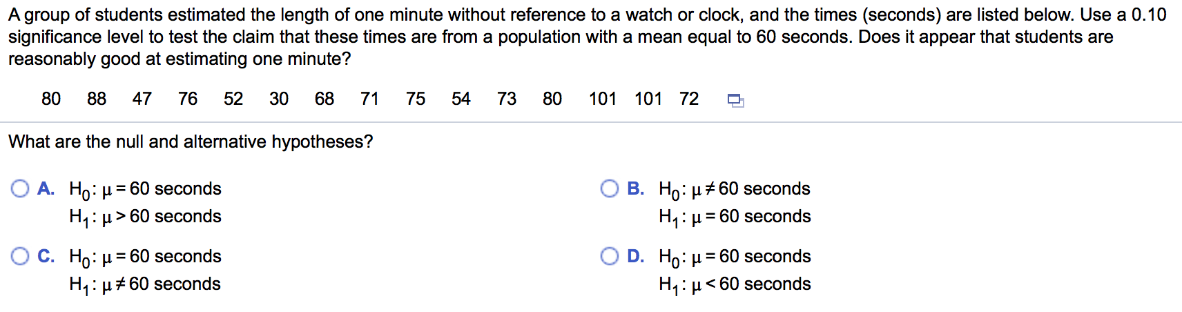 A group of students estimated the length of one minute without reference to a watch or clock, and the times (seconds) are listed below. Use a 0.10
significance level to test the claim that these times are from a population with a mean equal to 60 seconds. Does it appear that students are
reasonably good at estimating one minute?
88
47
76
52
30
68
71
75
54
73
80
101 101 72
What are the null and alternative hypotheses?
В. Но: и260 seconds
H:µ= 60 seconds
A. Ho: µ= 60 seconds
%3D
H1: µ> 60 seconds
С. Но н
O D. Ho: µ= 60 seconds
H: µ< 60 seconds
= 60 seconds
%3D
H1: µ#60 seconds
