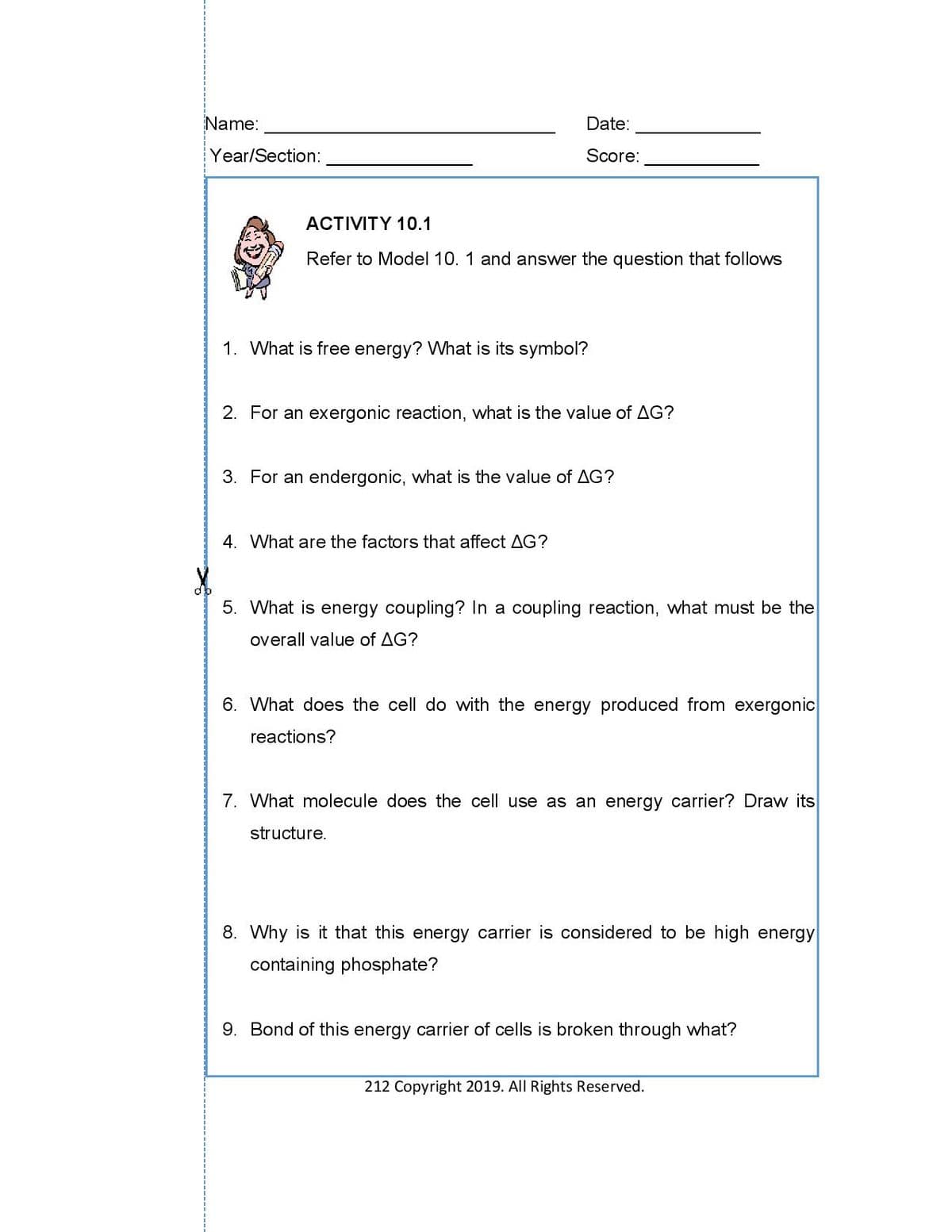 Name:
Date:
Year/Section:
Score:
ACTIVITY 10.1
Refer to Model 10. 1 and answer the question that follows
1. What is free energy? What is its symbol?
2. For an exergonic reaction, what is the value of AG?
3. For an endergonic, what is the value of AG?
4. What are the factors that affect AG?
5. What is energy coupling? In a coupling reaction, what must be the
overall value of AG?
6. What does the cell do with the energy produced from exergonic
reactions?
7. What molecule does the cell use as an energy carrier? Draw its
structure.
8. Why is it that this energy carrier is considered to be high energy
containing phosphate?
9. Bond of this energy carrier of cells is broken through what?
212 Copyright 2019. All Rights Reserved.
