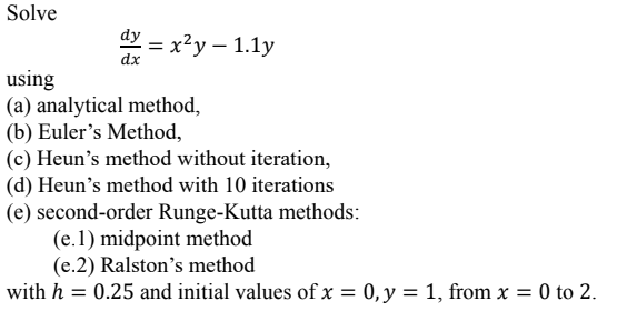 Solve
dy=x²y-1.1y
using
(a) analytical method,
(b) Euler's Method,
(c) Heun's method without iteration,
(d) Heun's method with 10 iterations
(e) second-order Runge-Kutta methods:
(e.1) midpoint method
(e.2) Ralston's method
with h = 0.25 and initial values of x = 0, y = 1, from x = 0 to 2.