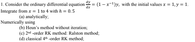 1. Consider the ordinary differential equation = (1-x-¹)y, with the initial values x = 1, y = 1.
Integrate from x = 1 to 4 with h = 0.5
(a) analytically;
Numerically using
(b) Heun's method without iteration;
(c) 2nd-order RK method: Ralston method;
(d) classical 4th-order RK method;