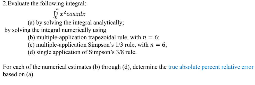 2.Evaluate the following integral:
S2x² cosxdx
IT
(a) by solving the integral analytically;
by solving the integral numerically using
(b) multiple-application trapezoidal rule, with n = 6;
(c) multiple-application Simpson's 1/3 rule, with n = 6;
(d) single application of Simpson's 3/8 rule.
For each of the numerical estimates (b) through (d), determine the true absolute percent relative error
based on (a).