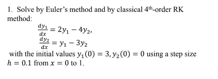 1. Solve by Euler's method and by classical 4th-order RK
method:
dy₁ = 2y₁ - 4y2,
dx
dy₂ = y₁ - 3y₂
dx
with the initial values y₁ (0) = 3, y₂ (0)
3, y₂ (0) = 0 using a step size
h = 0.1 from x = 0 to 1.