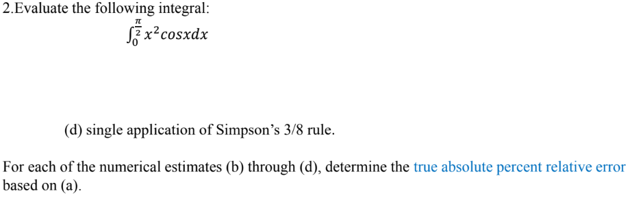 2.Evaluate the following integral:
x² cosxdx
(d) single application of Simpson's 3/8 rule.
For each of the numerical estimates (b) through (d), determine the true absolute percent relative error
based on (a).