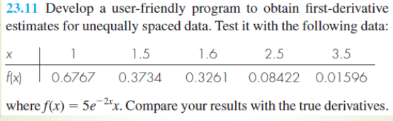 23.11 Develop a user-friendly program to obtain first-derivative
estimates for unequally spaced data. Test it with the following data:
X
1
1.5
1.6
2.5
3.5
f(x)
0.6767 0.3734 0.3261 0.08422 0.01596
where f(x) = 5e-2x. Compare your results with the true derivatives.