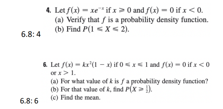 4. Let f(x) = xe¯* if x > 0 and f(x) = 0 if x < 0.
(a) Verify that f is a probability density function.
(b) Find P(1 < X < 2).
%3|
6.8: 4
6. Let f(x) = kx²(1 – x) if 0 < x < 1 and f(x) = 0 if x < 0
%3D
or x > 1.
(a) For what value of k is f a probability density function?
(b) For that value of k, find P(X > ;).
(c) Find the mean.
6.8:6
