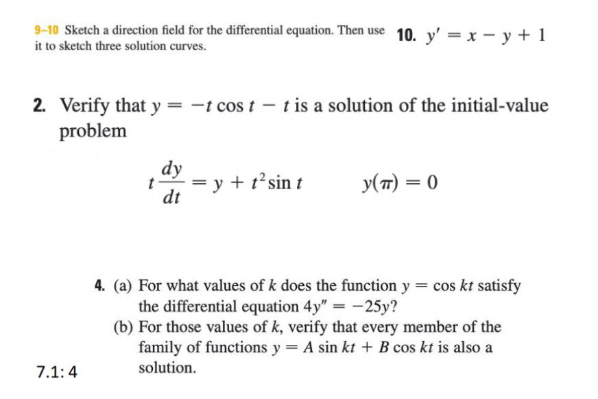 9-10 Sketch a direction field for the differential equation. Then use 10. y' = x – y + 1
it to sketch three solution curves.
2. Verify that y= -t cos t – t is a solution of the initial-value
problem
dy
t
= y + t²sin t
dt
y(7) = 0
4. (a) For what values of k does the function y = cos kt satisfy
the differential equation 4y" = –25y?
(b) For those values of k, verify that every member of the
family of functions y = A sin kt + B cos kt is also a
7.1:4
solution.
