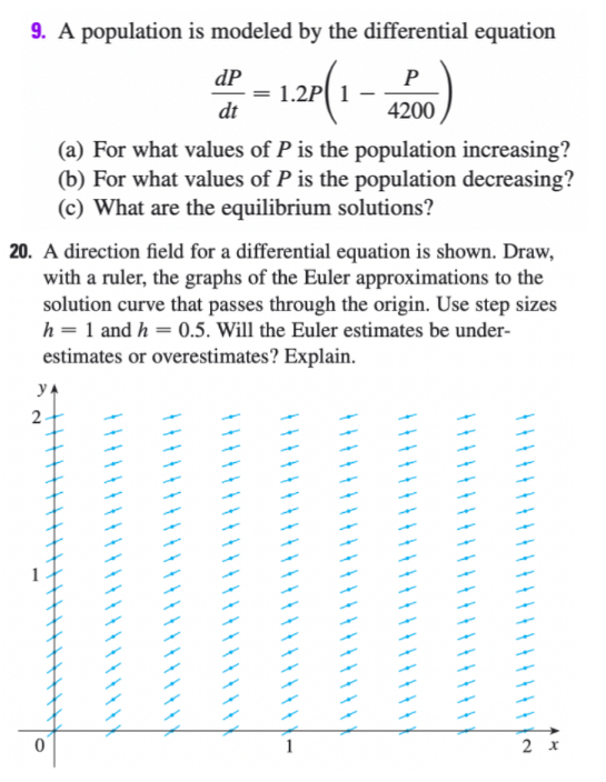 9. A population is modeled by the differential equation
dP
P
dt
4200
(a) For what values of P is the population increasing?
(b) For what values of P is the population decreasing?
(c) What are the equilibrium solutions?
20. A direction field for a differential equation is shown. Draw,
with a ruler, the graphs of the Euler approximations to the
solution curve that passes through the origin. Use step sizes
h = 1 and h = 0.5. Will the Euler estimates be under-
estimates or overestimates? Explain.
y A
2
1
2 x
