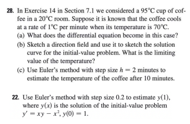 28. In Exercise 14 in Section 7.1 we considered a 95°C cup of cof-
fee in a 20°C room. Suppose it is known that the coffee cools
at a rate of 1°C per minute when its temperature is 70°C.
(a) What does the differential equation become in this case?
(b) Sketch a direction field and use it to sketch the solution
curve for the initial-value problem. What is the limiting
value of the temperature?
(c) Use Euler's method with step size h = 2 minutes to
estimate the temperature of the coffee after 10 minutes.
22. Use Euler's method with step size 0.2 to estimate y(1),
where y(x) is the solution of the initial-value problem
у — ху — х*, у(0) — 1.
