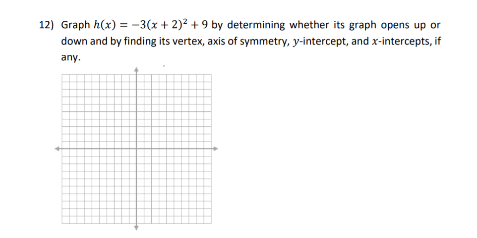 Graph h(x) = -3(x+2)² + 9 by determining whether its graph opens up or
%3D
down and by finding its vertex, axis of symmetry, y-intercept, and x-intercepts, if
any.
