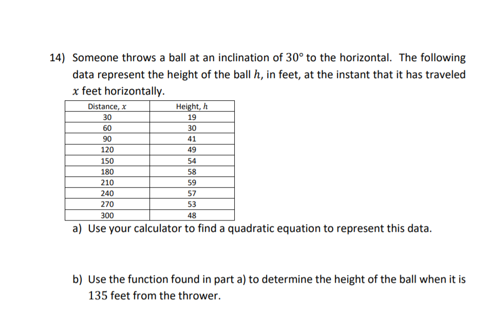 Someone throws a ball at an inclination of 30° to the horizontal. The following
data represent the height of the ball h, in feet, at the instant that it has traveled
x feet horizontally.
Distance, x
30
Height, h
19
60
30
90
41
120
49
150
54
180
58
210
59
240
57
270
53
300
48
a) Use your calculator to find a quadratic equation to represent this data.
