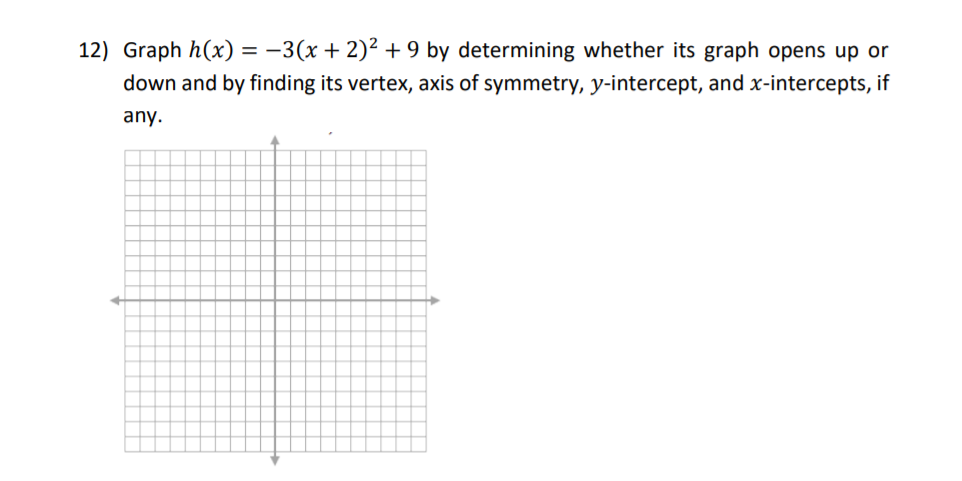 12) Graph h(x) = -3(x+ 2)² + 9 by determining whether its graph opens up or
down and by finding its vertex, axis of symmetry, y-intercept, and x-intercepts, if
any.
