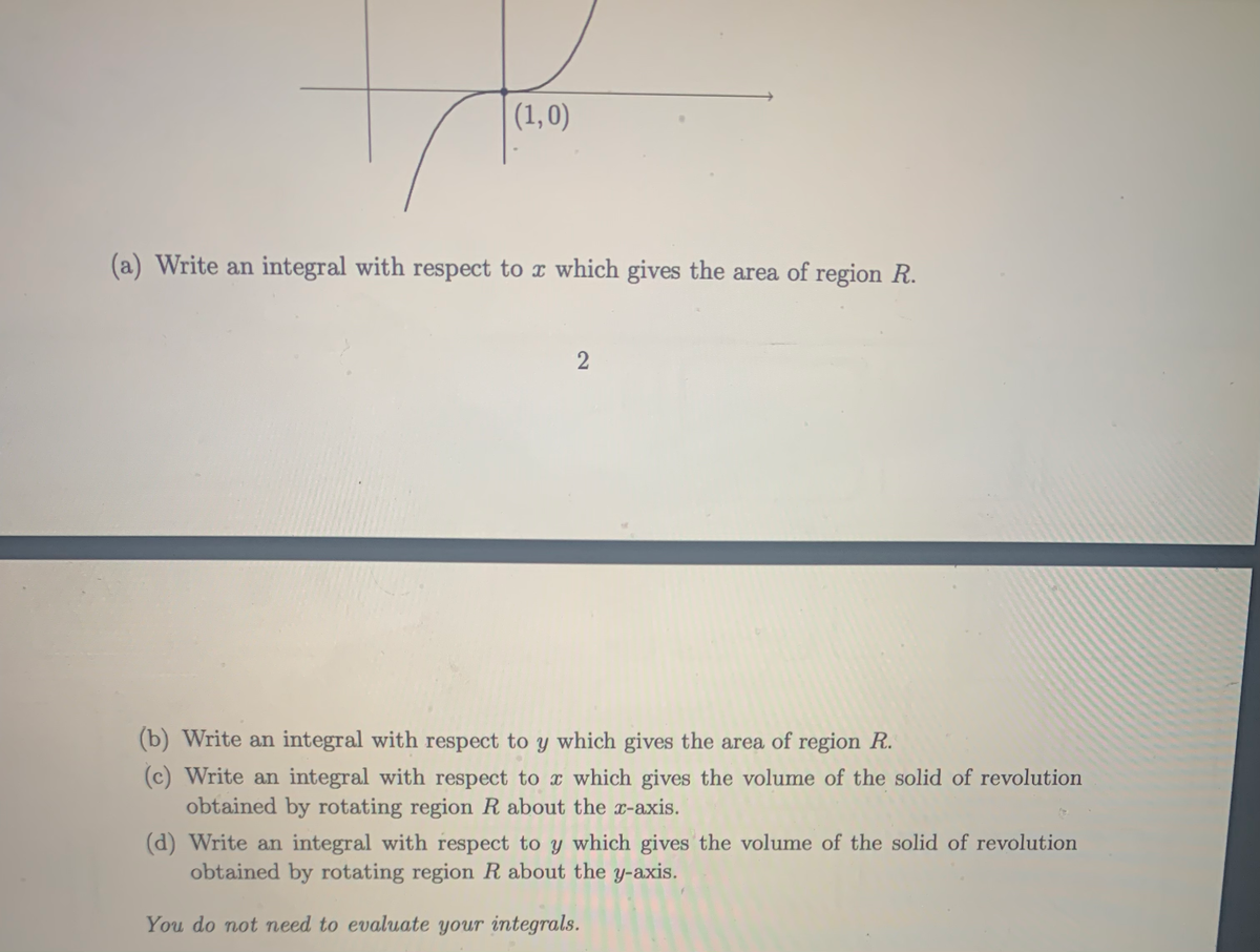 (1,0)
(a) Write an integral with respect to x which gives the area of region R.
(b) Write an integral with respect to y which gives the area of region R.
(c) Write an integral with respect to x which gives the volume of the solid of revolution
obtained by rotating region R about the x-axis.
(d) Write an integral with respect to y which gives the volume of the solid of revolution
obtained by rotating region R about the y-axis.
You do not need to evaluate your integrals.
2]
