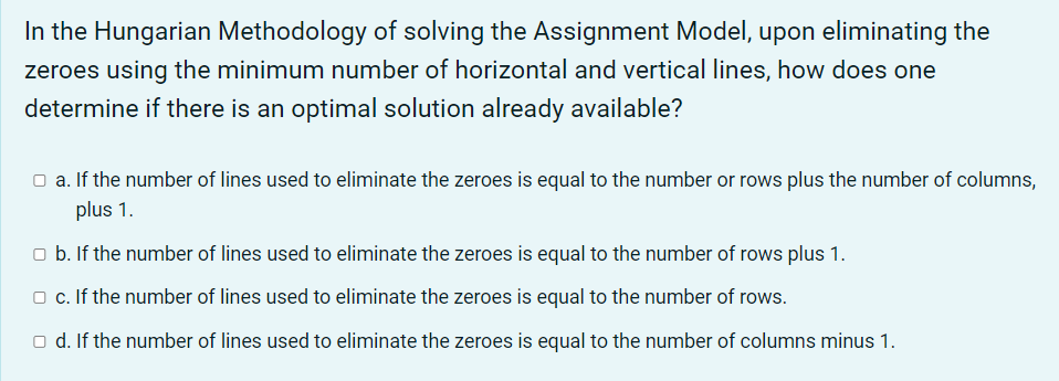In the Hungarian Methodology of solving the Assignment Model, upon eliminating the
zeroes using the minimum number of horizontal and vertical lines, how does one
determine if there is an optimal solution already available?
O a. If the number of lines used to eliminate the zeroes is equal to the number or rows plus the number of columns,
plus 1.
o b. If the number of lines used to eliminate the zeroes is equal to the number of rows plus 1.
o. If the number of lines used to eliminate the zeroes is equal to the number of rows.
O d. If the number of lines used to eliminate the zeroes is equal to the number of columns minus 1.
