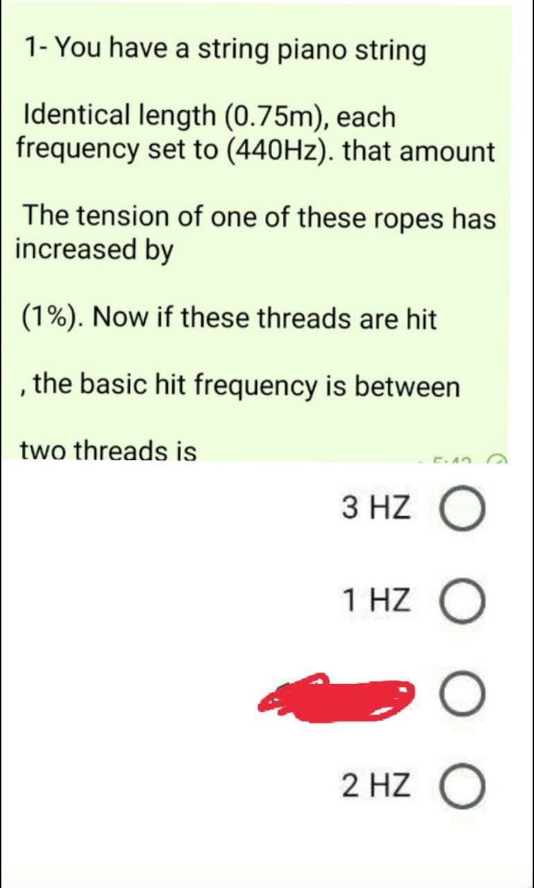 1- You have a string piano string
Identical length (0.75m), each
frequency set to (440HZ). that amount
The tension of one of these ropes has
increased by
(1%). Now if these threads are hit
the basic hit frequency is between
two threads is
E. AO
3 HZ O
1 HZ O
2 HZ O
