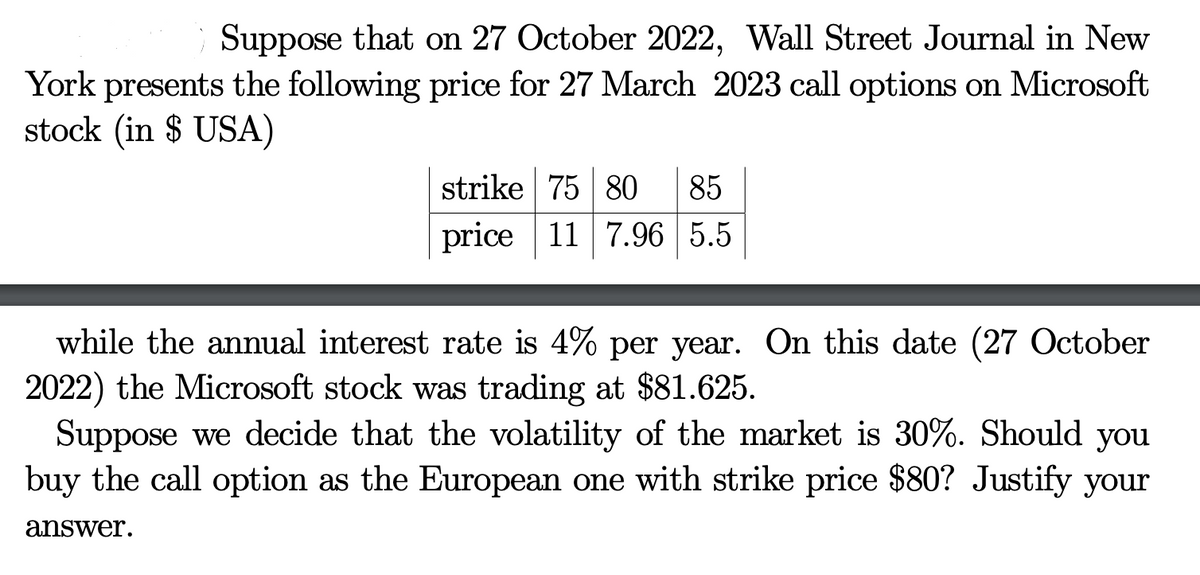 Suppose that on 27 October 2022, Wall Street Journal in New
York presents the following price for 27 March 2023 call options on Microsoft
stock (in $ USA)
strike 75 80 85
price 11 7.96 5.5
while the annual interest rate is 4% per year. On this date (27 October
2022) the Microsoft stock was trading at $81.625.
Suppose we decide that the volatility of the market is 30%. Should you
buy the call option as the European one with strike price $80? Justify your
answer.