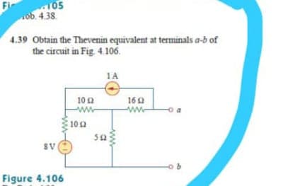 105
ob. 4.38.
4.39 Obtain the Thevenin equivalent at terminals a-b of
the circuit in Fig 4.106.
1A
10a
160
100
sa
AB
Figure 4.106
